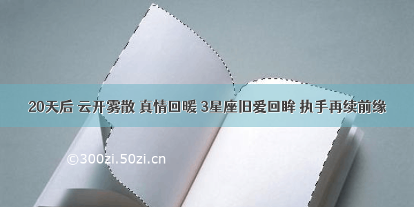 20天后 云开雾散 真情回暖 3星座旧爱回眸 执手再续前缘