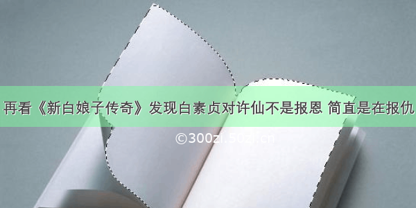 再看《新白娘子传奇》发现白素贞对许仙不是报恩 简直是在报仇