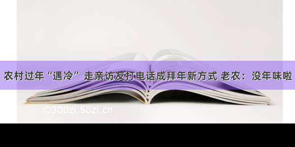 农村过年“遇冷” 走亲访友打电话成拜年新方式 老农：没年味啦