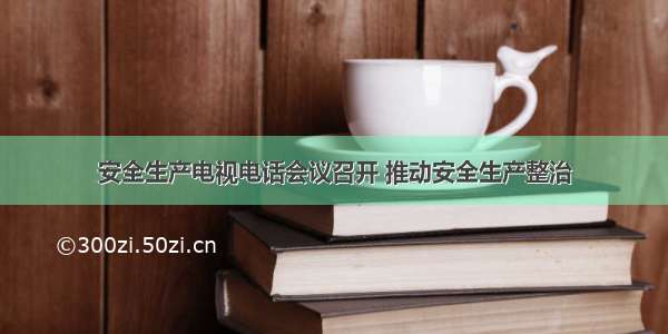 安全生产电视电话会议召开 推动安全生产整治