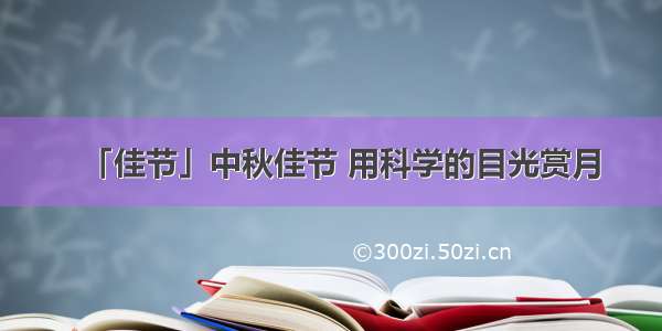 「佳节」中秋佳节 用科学的目光赏月