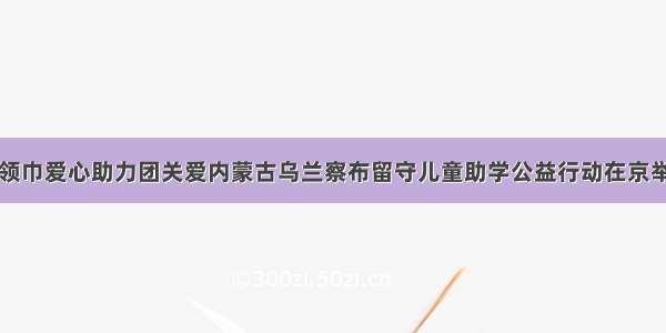 红领巾爱心助力团关爱内蒙古乌兰察布留守儿童助学公益行动在京举行