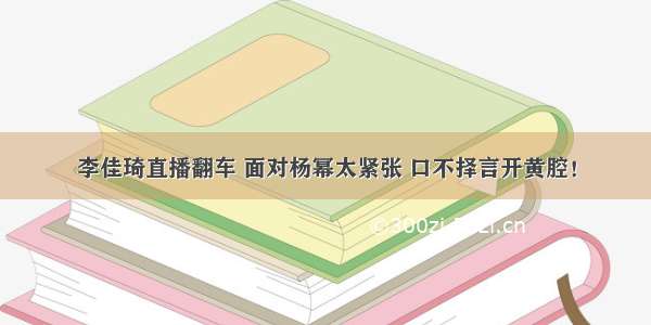 李佳琦直播翻车 面对杨幂太紧张 口不择言开黄腔！