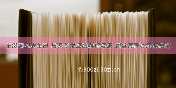 王俊凯21岁生日 日系长发遮眼难掩疲惫 粉丝直呼心疼瘦脱相