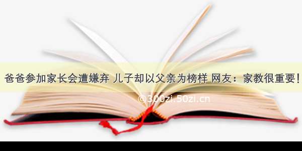 爸爸参加家长会遭嫌弃 儿子却以父亲为榜样 网友：家教很重要！