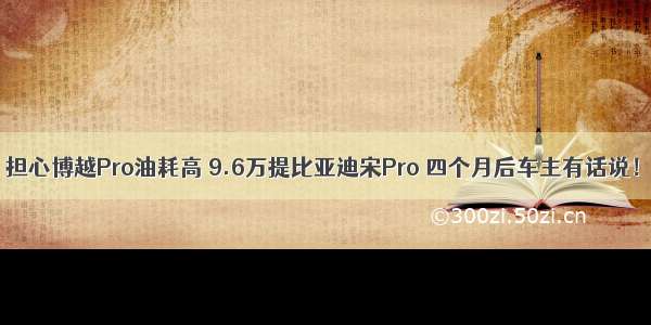 担心博越Pro油耗高 9.6万提比亚迪宋Pro 四个月后车主有话说！