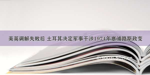 美英调解失败后 土耳其决定军事干涉1974年塞浦路斯政变