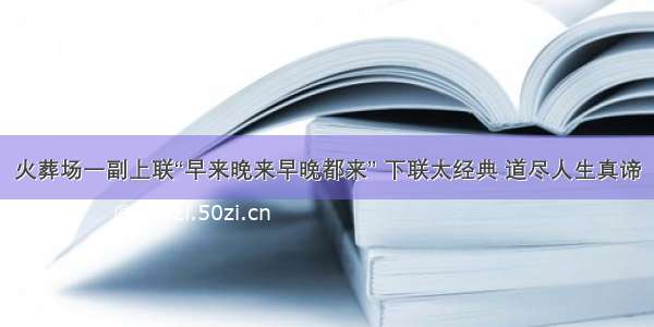 火葬场一副上联“早来晚来早晚都来” 下联太经典 道尽人生真谛