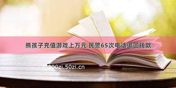 熊孩子充值游戏上万元 民警65次电话追回钱款