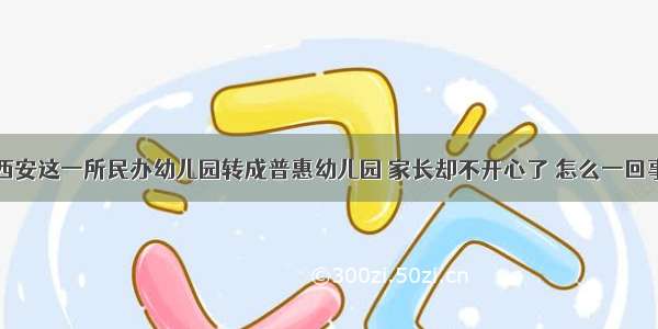 西安这一所民办幼儿园转成普惠幼儿园 家长却不开心了 怎么一回事