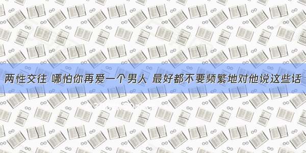 两性交往 哪怕你再爱一个男人 最好都不要频繁地对他说这些话