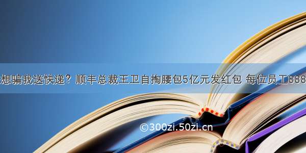 又想骗我送快递？顺丰总裁王卫自掏腰包5亿元发红包 每位员工888元