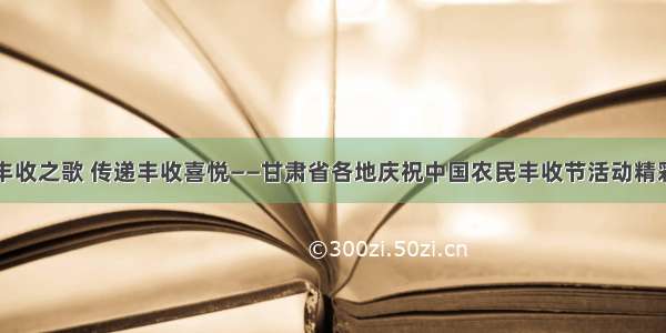 唱响丰收之歌 传递丰收喜悦——甘肃省各地庆祝中国农民丰收节活动精彩纷呈