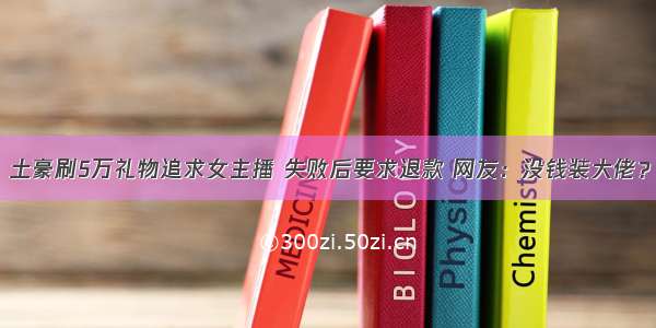 土豪刷5万礼物追求女主播 失败后要求退款 网友：没钱装大佬？