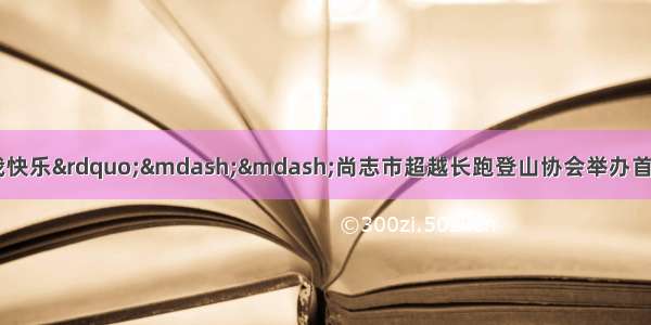 “我运动 我健康 我快乐”——尚志市超越长跑登山协会举办首届民间运动会庆祝协会成