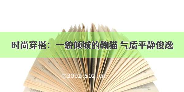 时尚穿搭：一貌倾城的鞠猫 气质平静俊逸