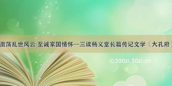 激荡乱世风云 至诚家国情怀—三读杨义堂长篇传记文学《大孔府》