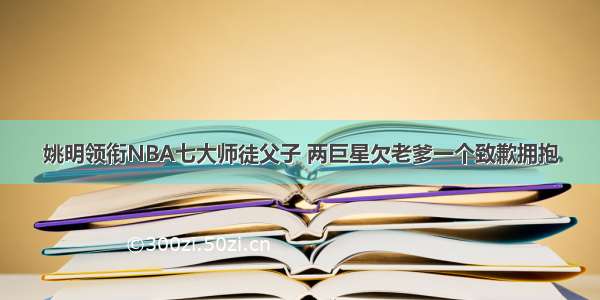 姚明领衔NBA七大师徒父子 两巨星欠老爹一个致歉拥抱