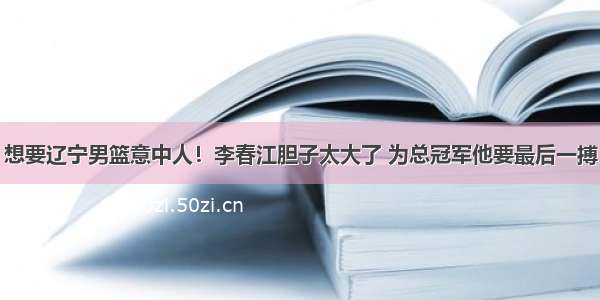 想要辽宁男篮意中人！李春江胆子太大了 为总冠军他要最后一搏