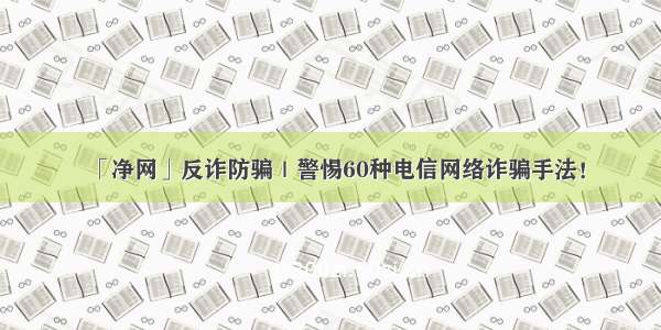 「净网」反诈防骗｜警惕60种电信网络诈骗手法！