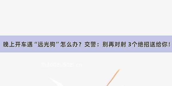 晚上开车遇“远光狗”怎么办？交警：别再对射 3个绝招送给你！