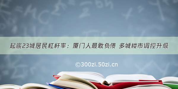 起底23城居民杠杆率：厦门人最敢负债 多城楼市调控升级