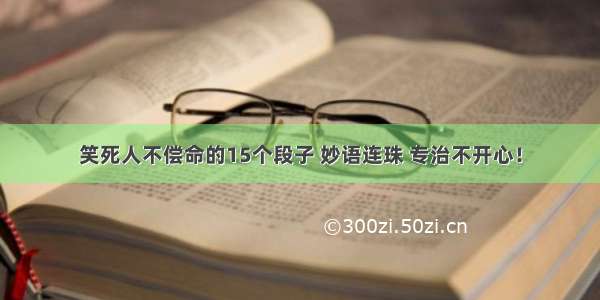 笑死人不偿命的15个段子 妙语连珠 专治不开心！