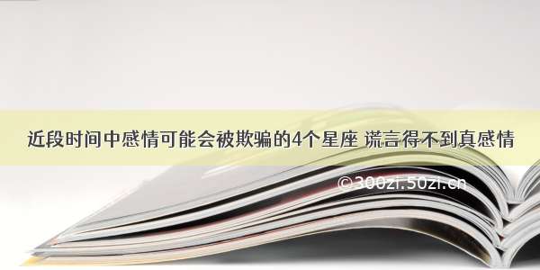 近段时间中感情可能会被欺骗的4个星座 谎言得不到真感情