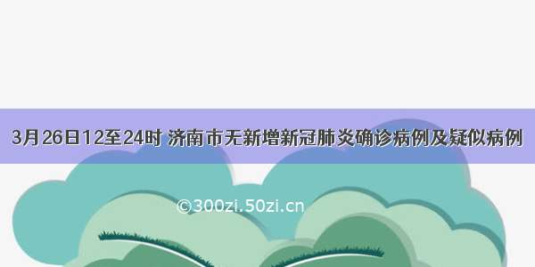 3月26日12至24时 济南市无新增新冠肺炎确诊病例及疑似病例