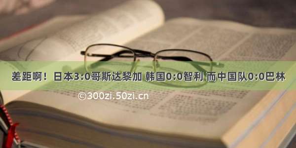 差距啊！日本3:0哥斯达黎加 韩国0:0智利 而中国队0:0巴林