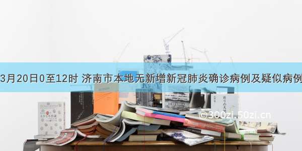 3月20日0至12时 济南市本地无新增新冠肺炎确诊病例及疑似病例