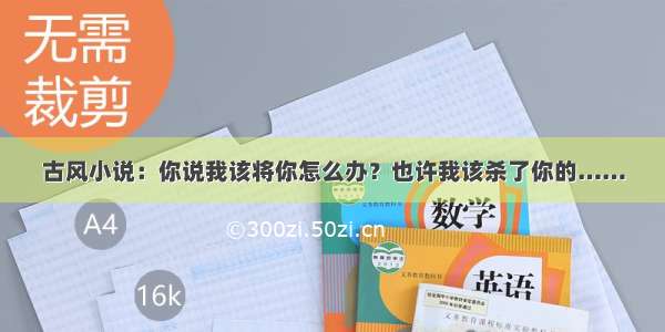 古风小说：你说我该将你怎么办？也许我该杀了你的……