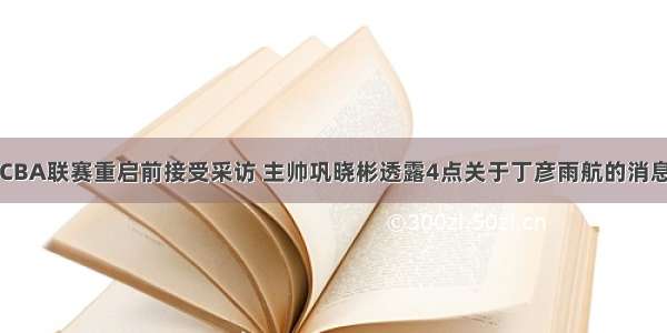 CBA联赛重启前接受采访 主帅巩晓彬透露4点关于丁彦雨航的消息