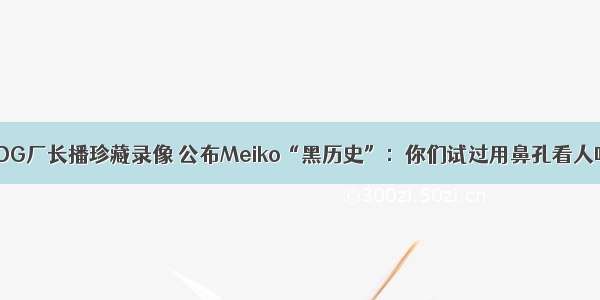 EDG厂长播珍藏录像 公布Meiko“黑历史”：你们试过用鼻孔看人吗
