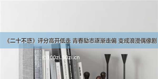 《二十不惑》评分高开低走 青春励志逐渐走偏 变成浪漫偶像剧