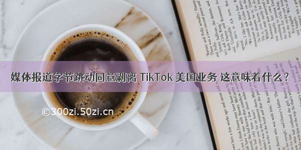 媒体报道字节跳动同意剥离 TikTok 美国业务 这意味着什么？