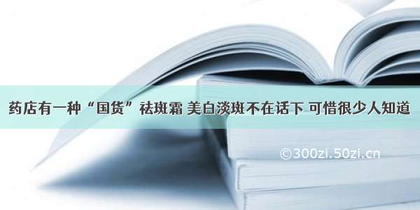 药店有一种“国货”祛斑霜 美白淡斑不在话下 可惜很少人知道