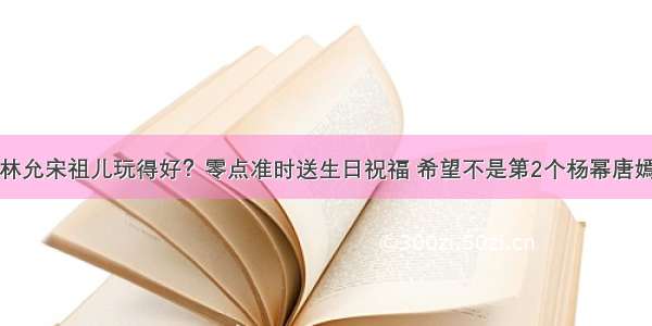 林允宋祖儿玩得好？零点准时送生日祝福 希望不是第2个杨幂唐嫣