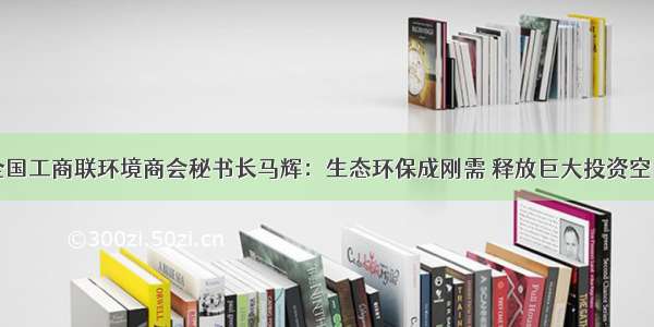 全国工商联环境商会秘书长马辉：生态环保成刚需 释放巨大投资空间