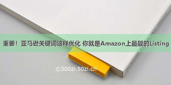 重要！亚马逊关键词这样优化 你就是Amazon上最靓的Listing