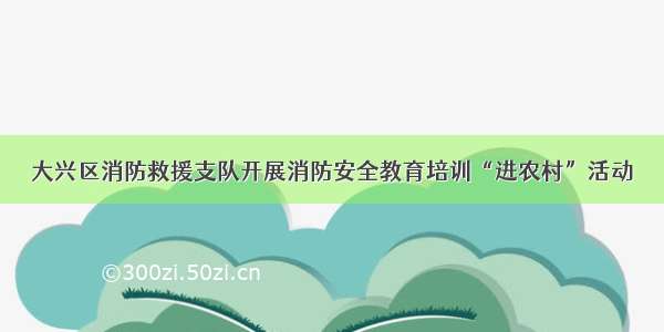 大兴区消防救援支队开展消防安全教育培训“进农村”活动