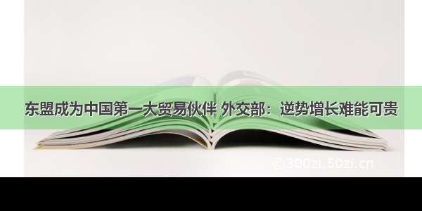 东盟成为中国第一大贸易伙伴 外交部：逆势增长难能可贵