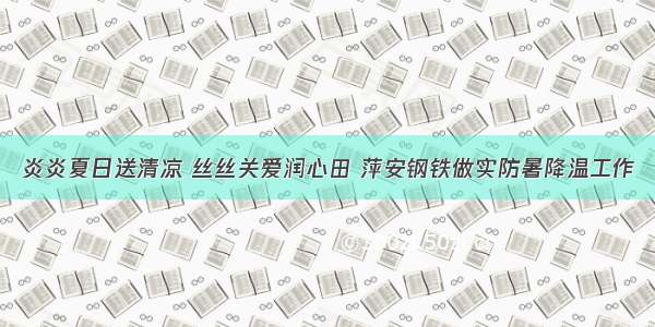 炎炎夏日送清凉 丝丝关爱润心田 萍安钢铁做实防暑降温工作