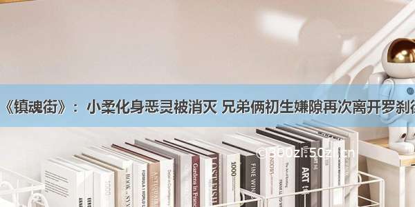 《镇魂街》：小柔化身恶灵被消灭 兄弟俩初生嫌隙再次离开罗刹街