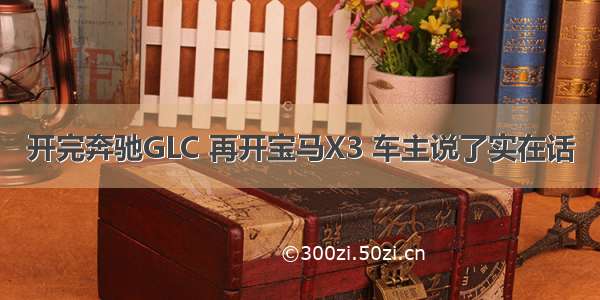 开完奔驰GLC 再开宝马X3 车主说了实在话