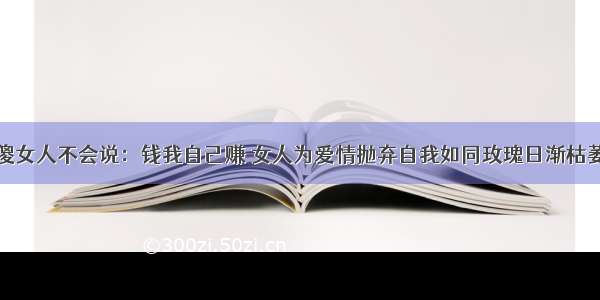 傻女人不会说：钱我自己赚 女人为爱情抛弃自我如同玫瑰日渐枯萎