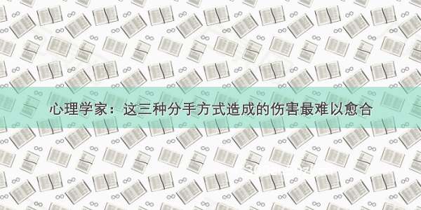 心理学家：这三种分手方式造成的伤害最难以愈合