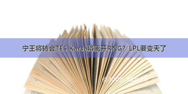 宁王将转会TES Karsa将离开RNG？LPL要变天了