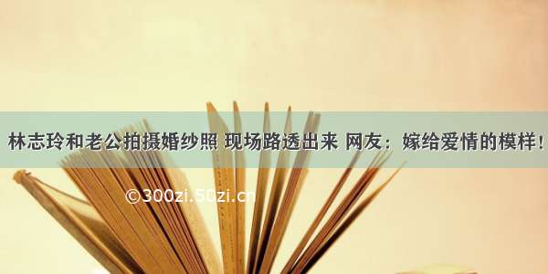 林志玲和老公拍摄婚纱照 现场路透出来 网友：嫁给爱情的模样！