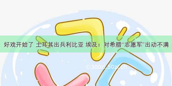 好戏开始了 土耳其出兵利比亚 埃及：对希腊“志愿军”出动不满